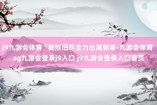 J9九游会体育“我照旧尽全力出演郭靖-九游会体育 ag九游会登录j9入口 j9九游会登录入口首页