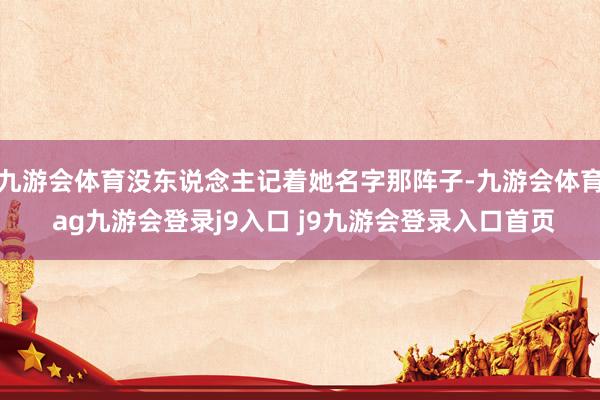 九游会体育没东说念主记着她名字那阵子-九游会体育 ag九游会登录j9入口 j9九游会登录入口首页
