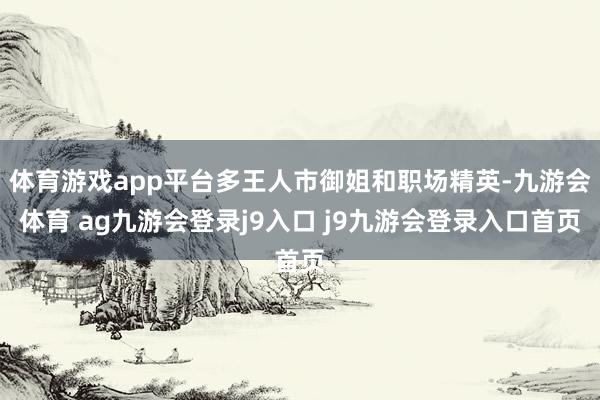 体育游戏app平台多王人市御姐和职场精英-九游会体育 ag九游会登录j9入口 j9九游会登录入口首页
