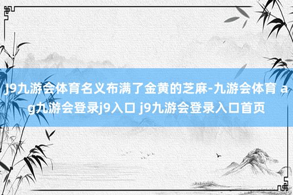 J9九游会体育名义布满了金黄的芝麻-九游会体育 ag九游会登录j9入口 j9九游会登录入口首页