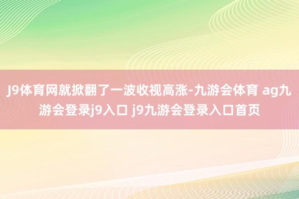 J9体育网就掀翻了一波收视高涨-九游会体育 ag九游会登录j9入口 j9九游会登录入口首页