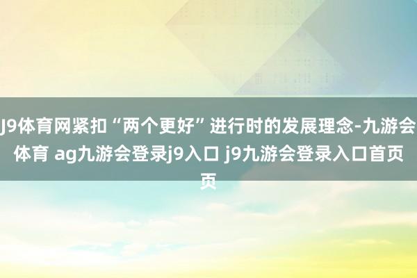 J9体育网紧扣“两个更好”进行时的发展理念-九游会体育 ag九游会登录j9入口 j9九游会登录入口首页
