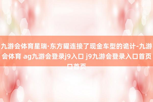 九游会体育星瑞·东方曜连接了现金车型的诡计-九游会体育 ag九游会登录j9入口 j9九游会登录入口首页
