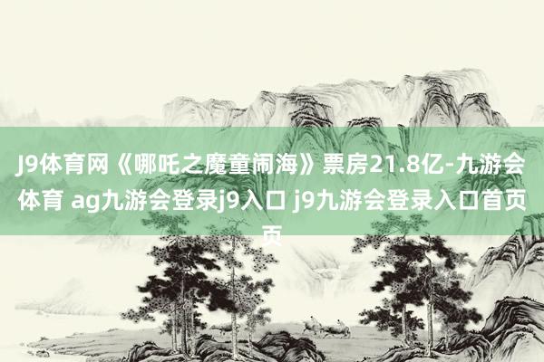 J9体育网《哪吒之魔童闹海》票房21.8亿-九游会体育 ag九游会登录j9入口 j9九游会登录入口首页