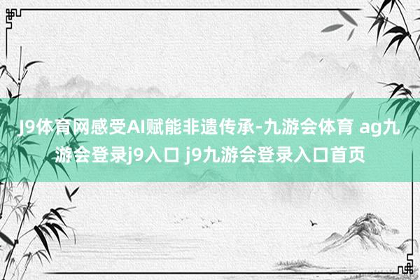 J9体育网感受AI赋能非遗传承-九游会体育 ag九游会登录j9入口 j9九游会登录入口首页