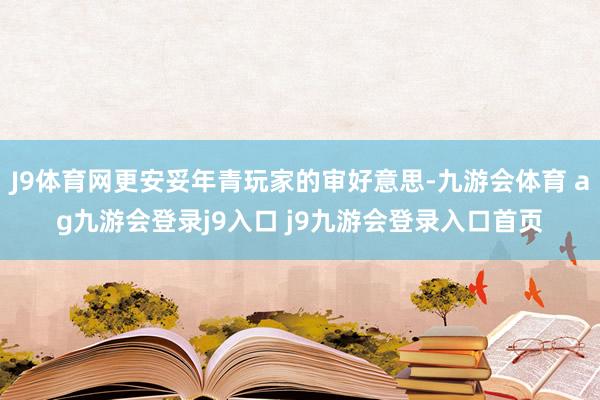 J9体育网更安妥年青玩家的审好意思-九游会体育 ag九游会登录j9入口 j9九游会登录入口首页