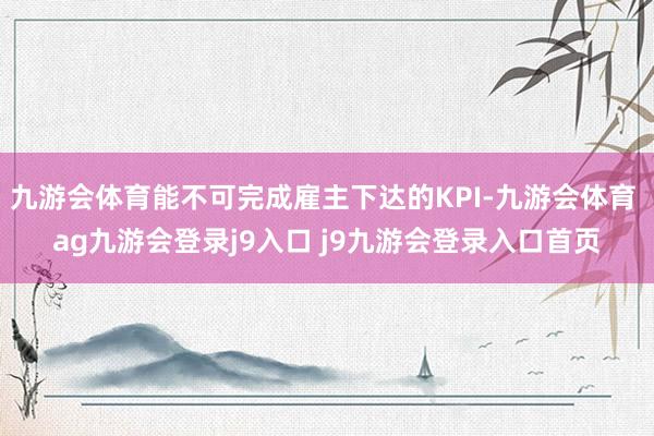 九游会体育能不可完成雇主下达的KPI-九游会体育 ag九游会登录j9入口 j9九游会登录入口首页