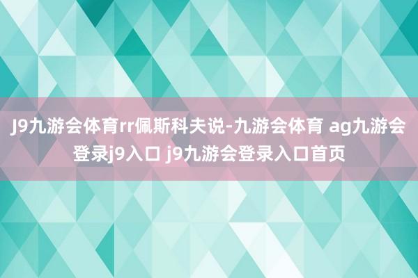 J9九游会体育rr佩斯科夫说-九游会体育 ag九游会登录j9入口 j9九游会登录入口首页