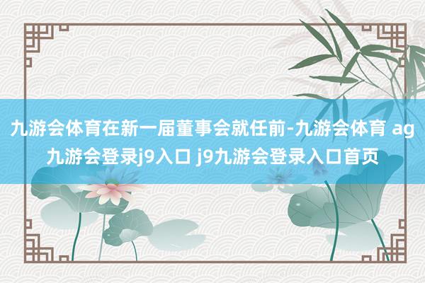 九游会体育在新一届董事会就任前-九游会体育 ag九游会登录j9入口 j9九游会登录入口首页
