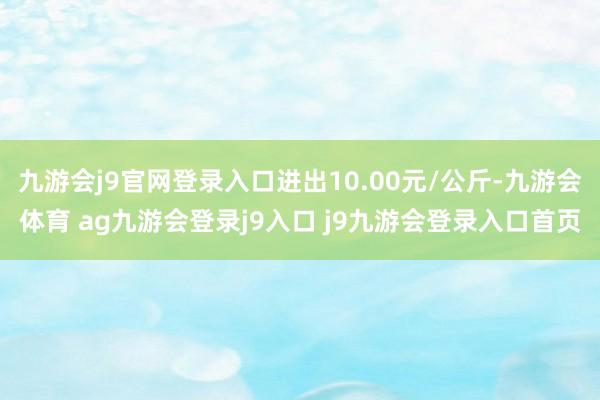 九游会j9官网登录入口进出10.00元/公斤-九游会体育 ag九游会登录j9入口 j9九游会登录入口首页