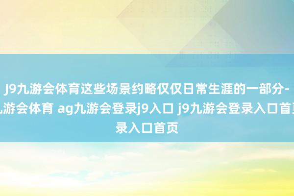 J9九游会体育这些场景约略仅仅日常生涯的一部分-九游会体育 ag九游会登录j9入口 j9九游会登录入口首页