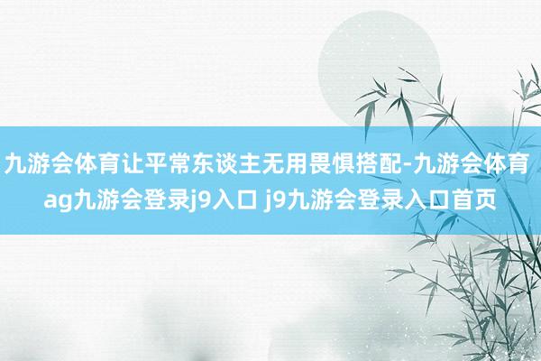 九游会体育让平常东谈主无用畏惧搭配-九游会体育 ag九游会登录j9入口 j9九游会登录入口首页