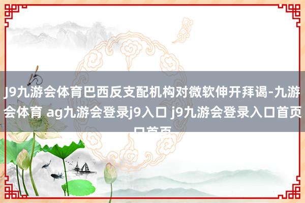 J9九游会体育巴西反支配机构对微软伸开拜谒-九游会体育 ag九游会登录j9入口 j9九游会登录入口首页