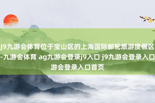 J9九游会体育位于宝山区的上海国际邮轮旅游度假区主场-九游会体育 ag九游会登录j9入口 j9九游会登录入口首页