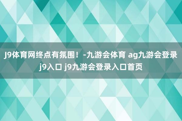 J9体育网终点有氛围！-九游会体育 ag九游会登录j9入口 j9九游会登录入口首页