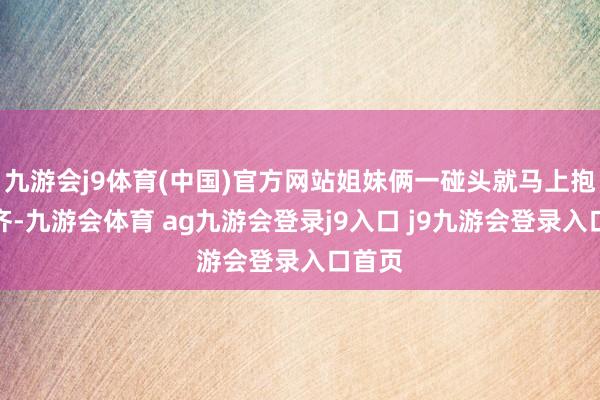 九游会j9体育(中国)官方网站姐妹俩一碰头就马上抱在一齐-九游会体育 ag九游会登录j9入口 j9九游会登录入口首页