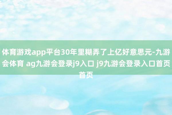 体育游戏app平台30年里糊弄了上亿好意思元-九游会体育 ag九游会登录j9入口 j9九游会登录入口首页