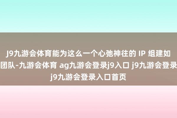 J9九游会体育能为这么一个心弛神往的 IP 组建如斯遒劲的团队-九游会体育 ag九游会登录j9入口 j9九游会登录入口首页