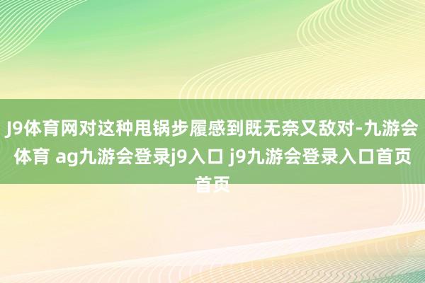J9体育网对这种甩锅步履感到既无奈又敌对-九游会体育 ag九游会登录j9入口 j9九游会登录入口首页