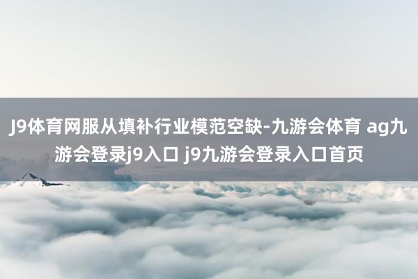 J9体育网服从填补行业模范空缺-九游会体育 ag九游会登录j9入口 j9九游会登录入口首页