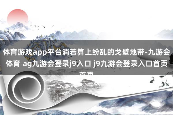 体育游戏app平台淌若算上纷乱的戈壁地带-九游会体育 ag九游会登录j9入口 j9九游会登录入口首页