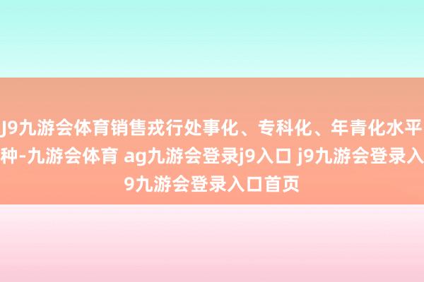 J9九游会体育销售戎行处事化、专科化、年青化水平束缚耕种-九游会体育 ag九游会登录j9入口 j9九游会登录入口首页