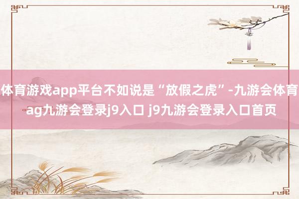 体育游戏app平台不如说是“放假之虎”-九游会体育 ag九游会登录j9入口 j9九游会登录入口首页