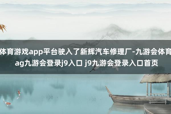 体育游戏app平台驶入了新辉汽车修理厂-九游会体育 ag九游会登录j9入口 j9九游会登录入口首页