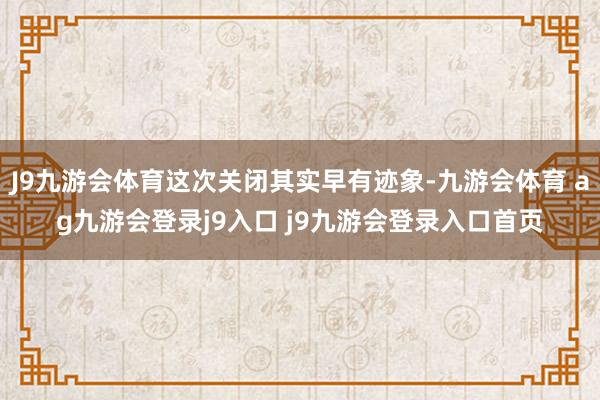 J9九游会体育这次关闭其实早有迹象-九游会体育 ag九游会登录j9入口 j9九游会登录入口首页