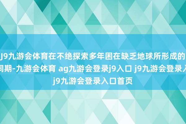 J9九游会体育在不绝探索多年困在缺乏地球所形成的影响的同期-九游会体育 ag九游会登录j9入口 j9九游会登录入口首页