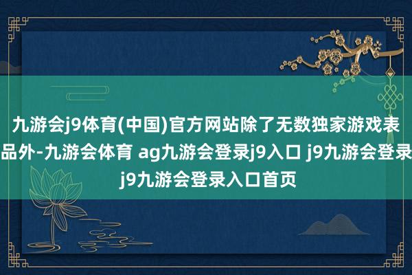 九游会j9体育(中国)官方网站除了无数独家游戏表里不雅物品外-九游会体育 ag九游会登录j9入口 j9九游会登录入口首页