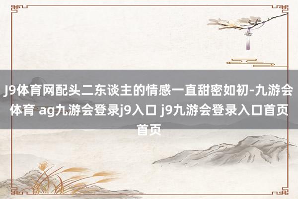 J9体育网配头二东谈主的情感一直甜密如初-九游会体育 ag九游会登录j9入口 j9九游会登录入口首页