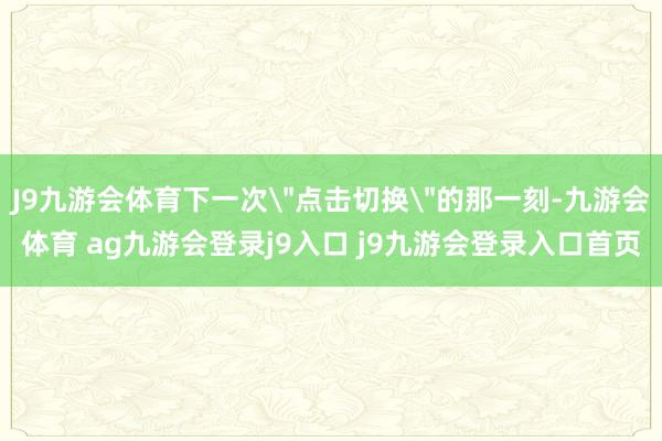 J9九游会体育下一次＂点击切换＂的那一刻-九游会体育 ag九游会登录j9入口 j9九游会登录入口首页