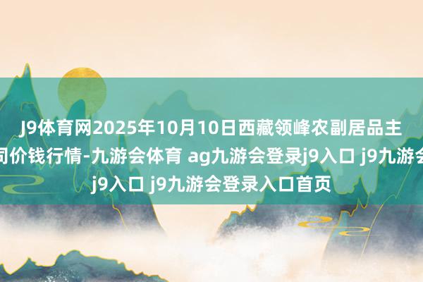 J9体育网2025年10月10日西藏领峰农副居品主义科罚有限公司价钱行情-九游会体育 ag九游会登录j9入口 j9九游会登录入口首页