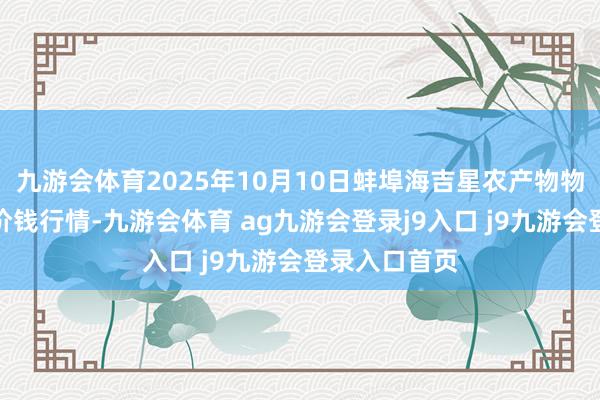 九游会体育2025年10月10日蚌埠海吉星农产物物流有限公司价钱行情-九游会体育 ag九游会登录j9入口 j9九游会登录入口首页