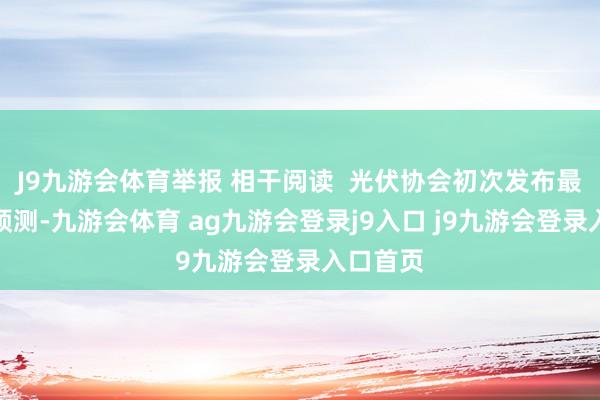 J9九游会体育举报 相干阅读  光伏协会初次发布最新装机预测-九游会体育 ag九游会登录j9入口 j9九游会登录入口首页