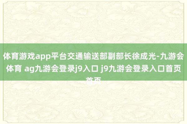 体育游戏app平台交通输送部副部长徐成光-九游会体育 ag九游会登录j9入口 j9九游会登录入口首页