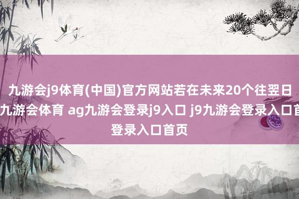 九游会j9体育(中国)官方网站若在未来20个往翌日内-九游会体育 ag九游会登录j9入口 j9九游会登录入口首页