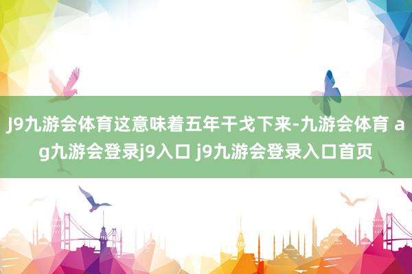 J9九游会体育这意味着五年干戈下来-九游会体育 ag九游会登录j9入口 j9九游会登录入口首页