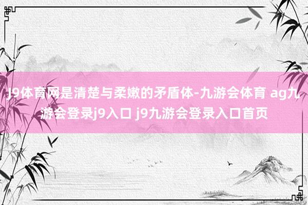 J9体育网是清楚与柔嫩的矛盾体-九游会体育 ag九游会登录j9入口 j9九游会登录入口首页