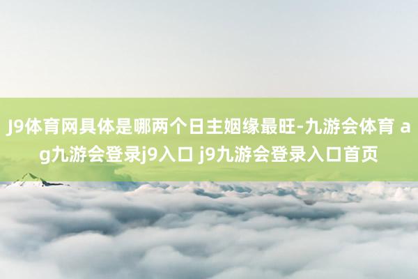 J9体育网具体是哪两个日主姻缘最旺-九游会体育 ag九游会登录j9入口 j9九游会登录入口首页