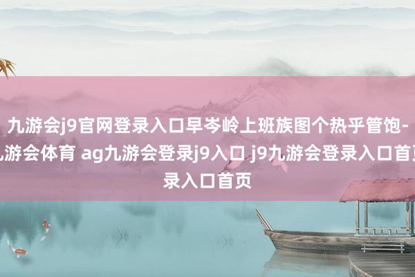 九游会j9官网登录入口早岑岭上班族图个热乎管饱-九游会体育 ag九游会登录j9入口 j9九游会登录入口首页
