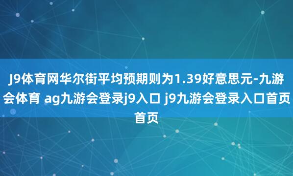 J9体育网华尔街平均预期则为1.39好意思元-九游会体育 ag九游会登录j9入口 j9九游会登录入口首页