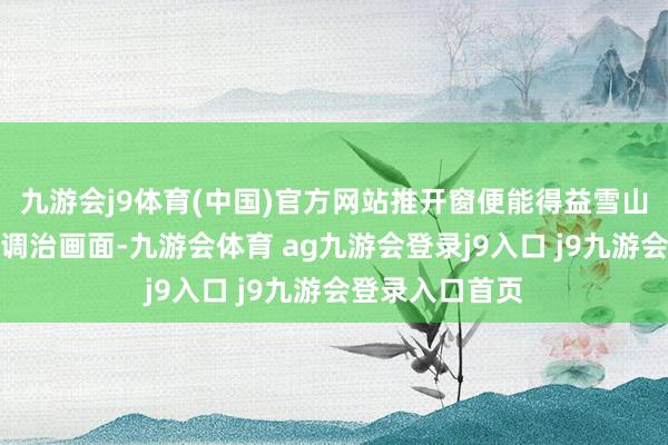 九游会j9体育(中国)官方网站推开窗便能得益雪山与烟火共存的调治画面-九游会体育 ag九游会登录j9入口 j9九游会登录入口首页