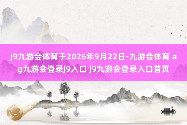 J9九游会体育于2026年9月22日-九游会体育 ag九游会登录j9入口 j9九游会登录入口首页