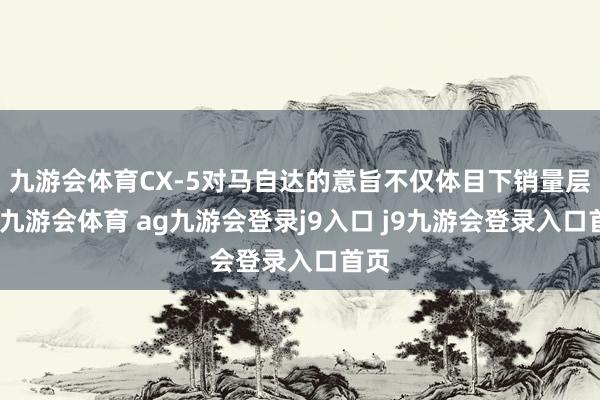 九游会体育CX-5对马自达的意旨不仅体目下销量层面-九游会体育 ag九游会登录j9入口 j9九游会登录入口首页