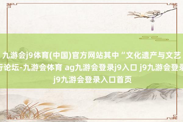 九游会j9体育(中国)官方网站其中“文化遗产与文艺创作”平行论坛-九游会体育 ag九游会登录j9入口 j9九游会登录入口首页