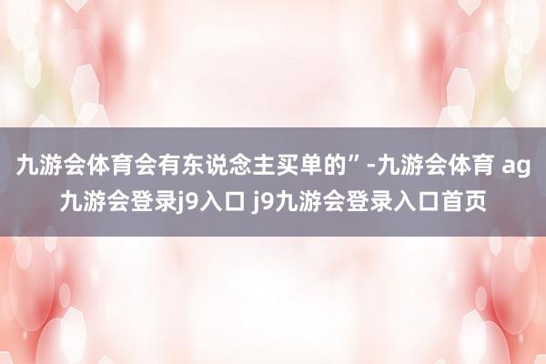 九游会体育会有东说念主买单的”-九游会体育 ag九游会登录j9入口 j9九游会登录入口首页