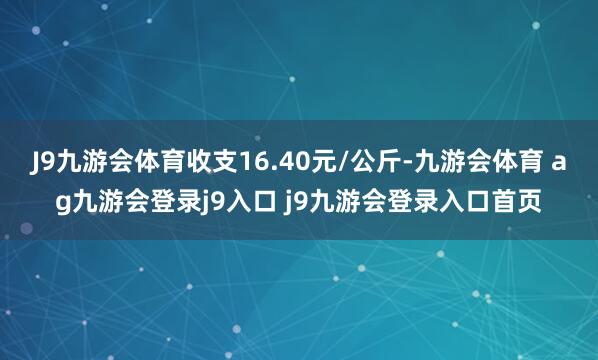 J9九游会体育收支16.40元/公斤-九游会体育 ag九游会登录j9入口 j9九游会登录入口首页