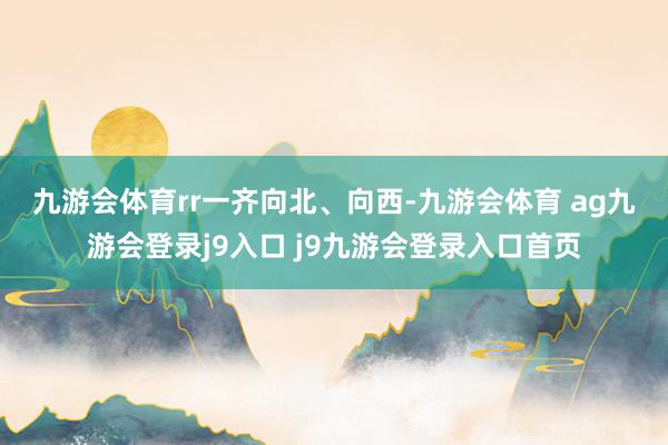 九游会体育rr　　一齐向北、向西-九游会体育 ag九游会登录j9入口 j9九游会登录入口首页